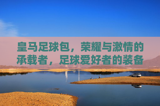 皇马足球包,荣耀与激情的承载者,足球爱好者的装备首选