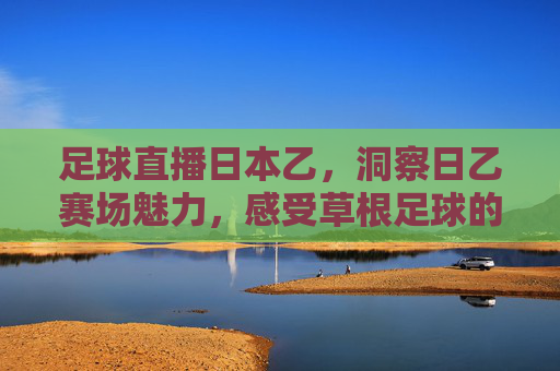 足球直播日本乙，洞察日乙赛场魅力，感受草根足球的激情与活力，足球直播日本乙，洞察日乙赛场魅力，感受草根足球的激情与活力