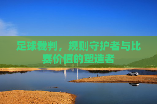足球裁判,规则守护者与比赛价值的塑造者