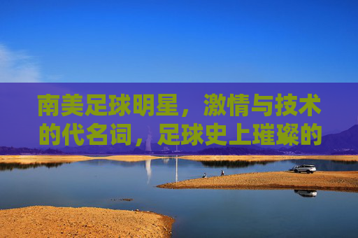 南美足球明星,激情与技术的代名词,足球史上璀璨的星辰