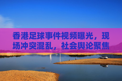 香港足球事件视频曝光，现场冲突混乱，社会舆论聚焦秩序与矛盾，香港足球事件视频曝光，现场冲突混乱与社会舆论聚焦秩序与矛盾