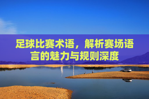 足球比赛术语,解析赛场语言的魅力与规则深度