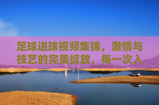 足球进球视频集锦，激情与技艺的完美绽放，每一次入球都是对梦想的致敬，足球进球视频集锦，激情与技艺的完美绽放，每一次入球都是对梦想的致敬