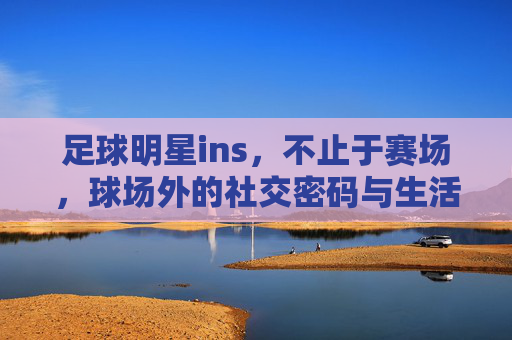 足球明星ins，不止于赛场，球场外的社交密码与生活日常