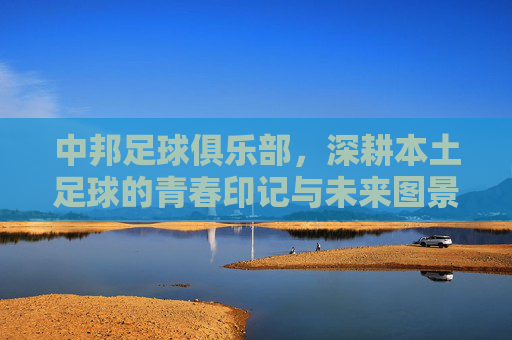 中邦足球俱乐部,深耕本土足球的青春印记与未来图景