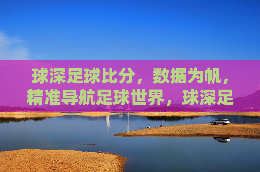 球深足球比分,数据为帆,精准导航足球世界,球深足球比分,数据为帆,精准导航足球世界