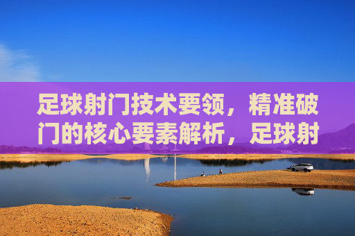 足球射门技术要领,精准破门的核心要素解析,足球射门技术要领,精准破门的核心要素解析