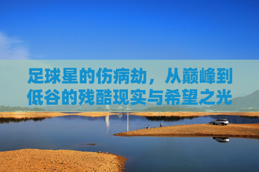 足球星的伤病劫，从巅峰到低谷的残酷现实与希望之光