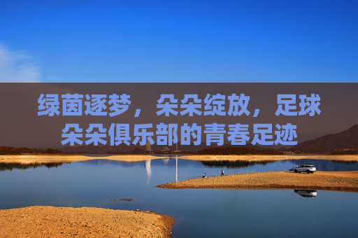 绿茵逐梦,朵朵绽放,足球朵朵俱乐部的青春足迹