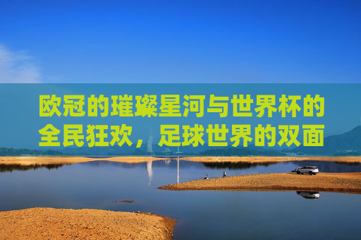 欧冠的璀璨星河与世界杯的全民狂欢，足球世界的双面传奇，欧冠的璀璨星河与世界杯的全民狂欢，足球世界的双面传奇