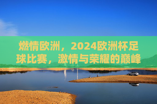 燃情欧洲,2024欧洲杯足球比赛,激情与荣耀的巅峰对决,燃情欧洲,2024欧洲杯足球比赛,激情与荣耀的巅峰对决