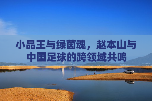 小品王与绿茵魂，赵本山与中国足球的跨领域共鸣