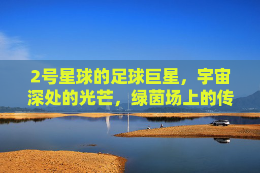 2号星球的足球巨星,宇宙深处的光芒,绿茵场上的传奇,2号星球的足球巨星,宇宙深处的光芒,绿茵场上的传奇