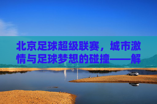 北京足球超级联赛,城市激情与足球梦想的碰撞——解码京味足球的当代图景,北京足球超级联赛,城市激情与足球梦想的碰撞——解码京味足球的当代图景