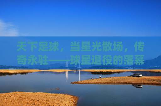 天下足球,当星光散场,传奇永驻——球星退役的落幕与永恒,天下足球,当星光散场,传奇永驻——球星退役的落幕与永恒