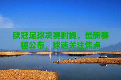 欧冠足球决赛时间，最新赛程公布，球迷关注焦点
