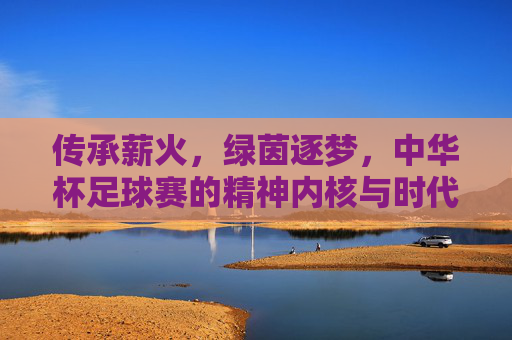传承薪火，绿茵逐梦，中华杯足球赛的精神内核与时代价值
