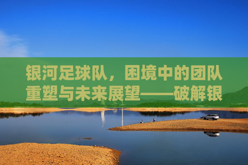 银河足球队，困境中的团队重塑与未来展望——破解银河问题的路径探析，银河足球队困境中的团队重塑与未来展望，破解银河问题的路径探析