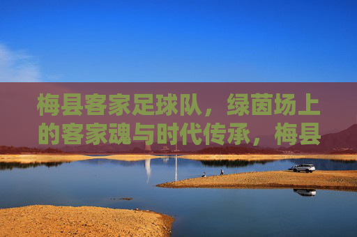 梅县客家足球队，绿茵场上的客家魂与时代传承，梅县客家足球队，绿茵场上的客家魂与时代传承