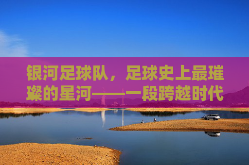 银河足球队，足球史上最璀璨的星河——一段跨越时代的传奇，银河足球队，足球史上最璀璨的星河——一段跨越时代的传奇