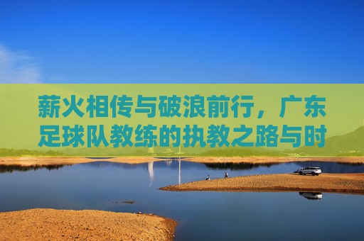 薪火相传与破浪前行,广东足球队教练的执教之路与时代使命,薪火相传与破浪前行,广东足球队教练的执教之路与时代使命