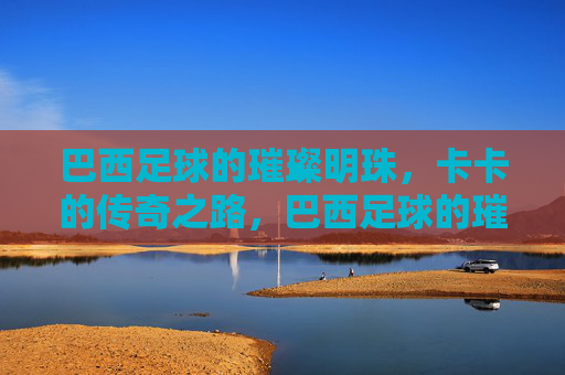 巴西足球的璀璨明珠,卡卡的传奇之路,巴西足球的璀璨明珠,卡卡的传奇之路
