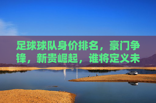 足球球队身价排名，豪门争锋，新贵崛起，谁将定义未来？足球球队身价排名，豪门争锋，新贵崛起，谁将定义未来？