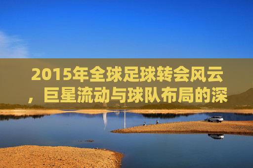 2015年全球足球转会风云,巨星流动与球队布局的深度解析,2015全球足球转会风云,巨星流动与球队布局深度解析