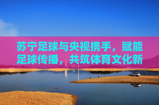 苏宁足球与央视携手，赋能足球传播，共筑体育文化新未来，苏宁足球与央视携手，赋能足球传播，共筑体育文化新未来
