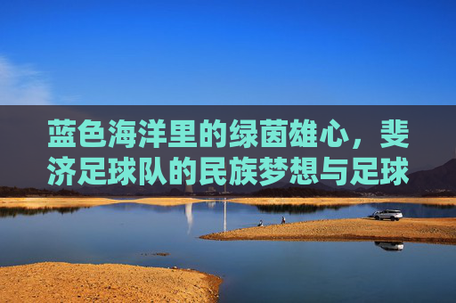 蓝色海洋里的绿茵雄心，斐济足球队的民族梦想与足球征程