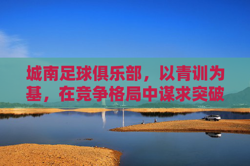 城南足球俱乐部,以青训为基,在竞争格局中谋求突破——对近期赛事表现与发展的解读