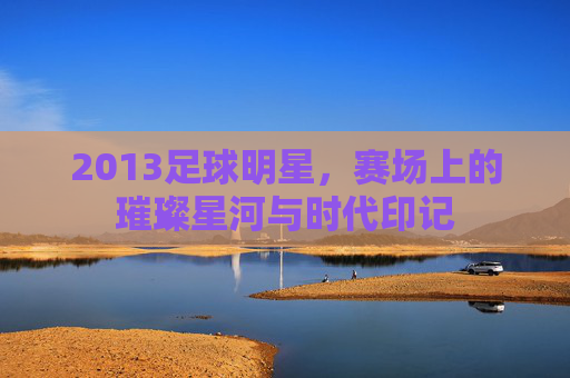 2013足球明星，赛场上的璀璨星河与时代印记