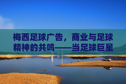 梅西足球广告,商业与足球精神的共鸣——当足球巨星遇上品牌营销的黄金搭档