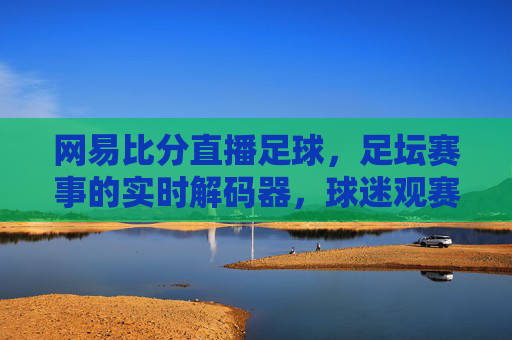 网易比分直播足球，足坛赛事的实时解码器，球迷观赛的移动宝典，网易比分直播足球，足坛赛事的实时解码器，球迷观赛的移动宝典