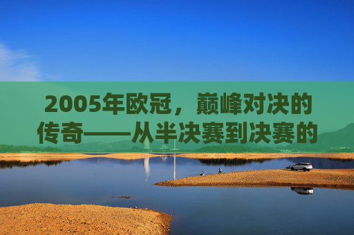 2005年欧冠,巅峰对决的传奇——从半决赛到决赛的王者加冕之路,2005年欧冠,巅峰对决的传奇——从半决赛到决赛的王者加冕之路