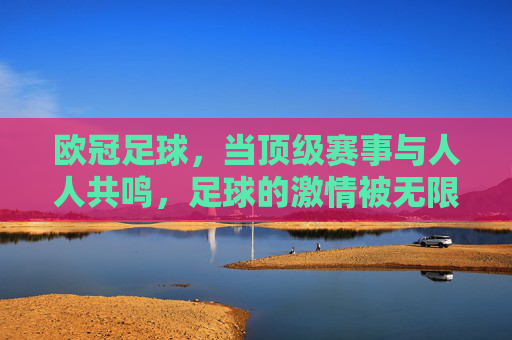 欧冠足球，当顶级赛事与人人共鸣，足球的激情被无限放大，欧冠，当顶级赛事与共鸣共振，足球激情被无限放大
