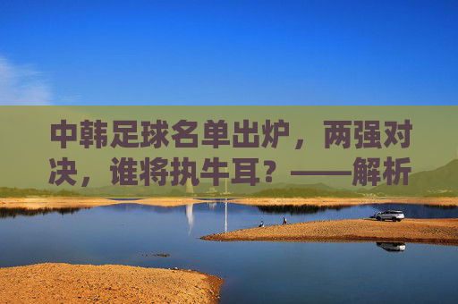 中韩足球名单出炉,两强对决,谁将执牛耳?——解析东亚足球强队最新战备,中韩足球名单出炉,两强对决,谁将执牛耳?——解析东亚足球强队最新战备