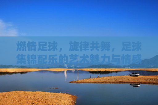 燃情足球，旋律共舞，足球集锦配乐的艺术魅力与情感共鸣，燃情足球，旋律共舞，足球集锦配乐的艺术魅力与情感共鸣