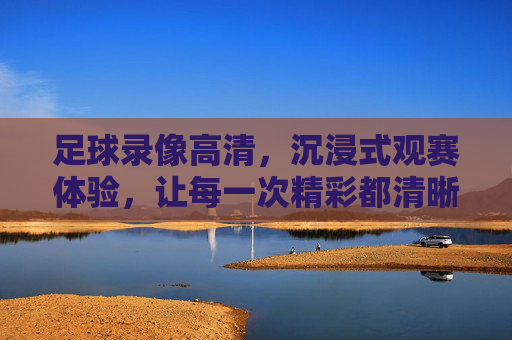 足球录像高清,沉浸式观赛体验,让每一次精彩都清晰定格