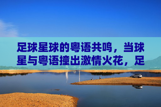 足球星球的粤语共鸣，当球星与粤语撞出激情火花，足球星球的粤语共鸣，当球星与粤语撞出激情火花