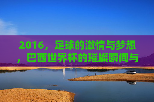 2016,足球的激情与梦想,巴西世界杯的璀璨瞬间与时代印记,2016巴西世界杯,足球激情与梦想的璀璨时代印记