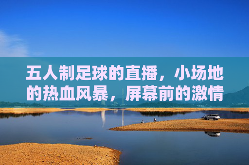 五人制足球的直播,小场地的热血风暴,屏幕前的激情共鸣,五人制足球直播,小场地热血风暴,屏幕前激情共鸣