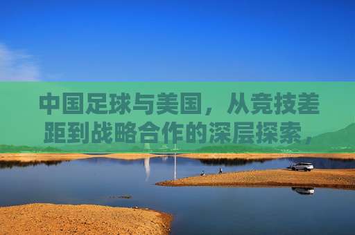 中国足球与美国，从竞技差距到战略合作的深层探索，中国足球与美国，从竞技差距到战略合作的深层探索