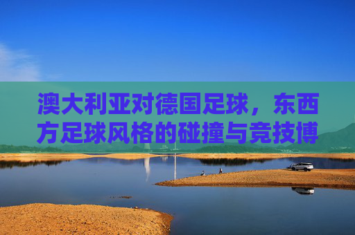 澳大利亚对德国足球,东西方足球风格的碰撞与竞技博弈