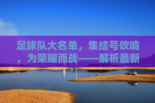 足球队大名单，集结号吹响，为荣耀而战——解析最新阵容与赛事期待，足球队大名单公布，集结号吹响，为荣耀而战——解析最新阵容与赛事期待