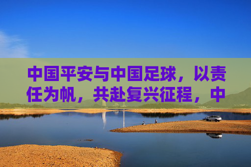 中国平安与中国足球,以责任为帆,共赴复兴征程,中国平安与中国足球,以责任为帆,共赴复兴征程