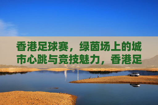 香港足球赛，绿茵场上的城市心跳与竞技魅力，香港足球赛，绿茵场上的城市心跳与竞技魅力