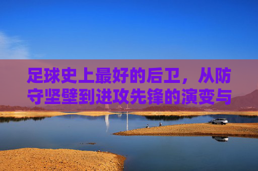 足球史上最好的后卫,从防守坚壁到进攻先锋的演变与标杆,足球史上最好的后卫,从防守坚壁到进攻先锋的演变与标杆