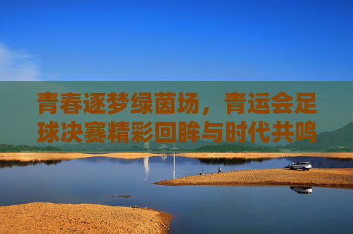 青春逐梦绿茵场，青运会足球决赛精彩回眸与时代共鸣，青春逐梦绿茵场，青运会足球决赛精彩回眸与时代共鸣