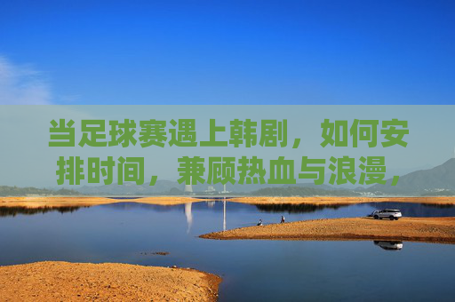 当足球赛遇上韩剧，如何安排时间，兼顾热血与浪漫，当足球赛遇上韩剧，如何安排时间，兼顾热血与浪漫